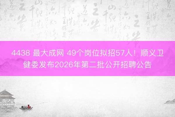 4438 最大成网 49个岗位拟招57人！顺义卫健委发布2026年第二批公开招聘公告