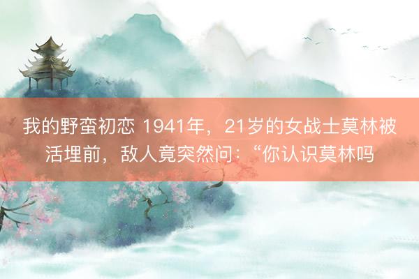我的野蛮初恋 1941年，21岁的女战士莫林被活埋前，敌人竟突然问：“你认识莫林吗