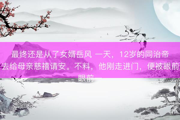 最终还是从了女婿岳风 一天，12岁的同治帝，去给母亲慈禧请安。不料，他刚走进门，便被眼前一