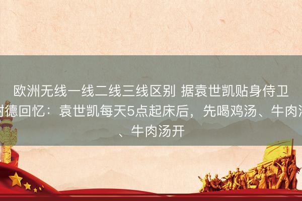 欧洲无线一线二线三线区别 据袁世凯贴身侍卫陶树德回忆：袁世凯每天5点起床后，先喝鸡汤、牛肉汤开