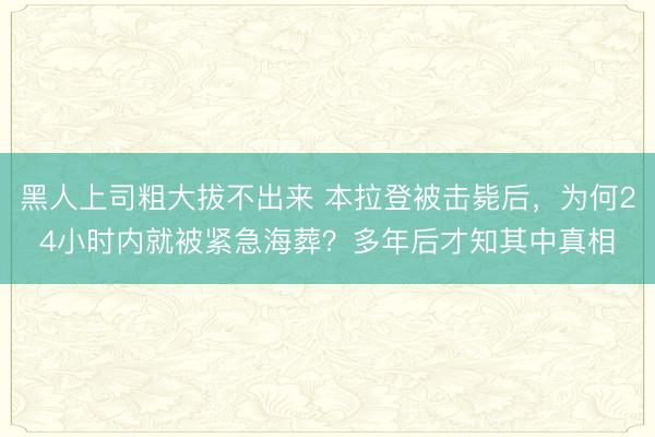 黑人上司粗大拔不出来 本拉登被击毙后，为何24小时内就被紧急海葬？多年后才知其中真相