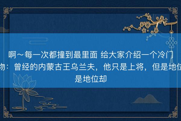 啊～每一次都撞到最里面 给大家介绍一个冷门人物：曾经的内蒙古王乌兰夫，他只是上将，但是地位却