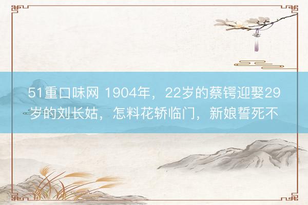 51重口味网 1904年，22岁的蔡锷迎娶29岁的刘长姑，怎料花轿临门，新娘誓死不