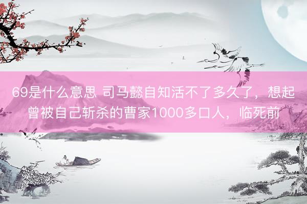 69是什么意思 司马懿自知活不了多久了,想起曾被自己斩杀的曹家1000多口人,临死前