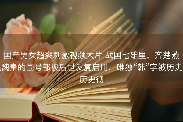 国产男女超爽刺激视频大片 战国七雄里，齐楚燕赵魏秦的国号都被后世反复启用，唯独“韩”字被历史彻