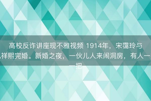 高校反诈讲座现不雅视频 1914年，宋霭玲与孔祥熙完婚。新婚之夜，一伙儿人来闹洞房，有人一把