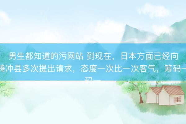 男生都知道的污网站 到现在，日本方面已经向腾冲县多次提出请求，态度一次比一次客气，筹码一
