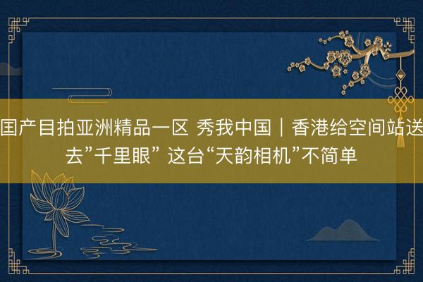 囯产目拍亚洲精品一区 秀我中国｜香港给空间站送去”千里眼” 这台“天韵相机”不简单