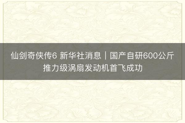 仙剑奇侠传6 新华社消息｜国产自研600公斤推力级涡扇发动机首飞成功