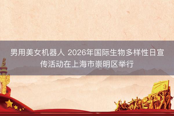 男用美女机器人 2026年国际生物多样性日宣传活动在上海市崇明区举行