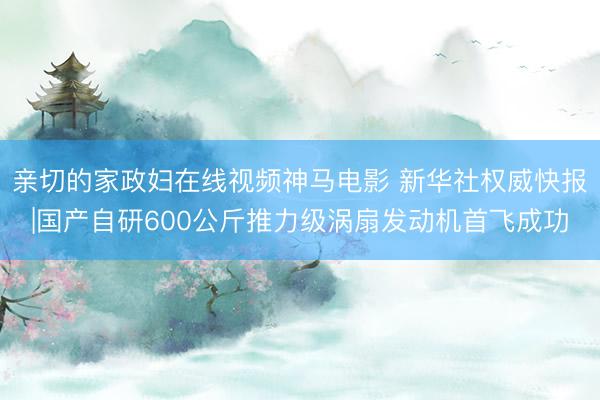 亲切的家政妇在线视频神马电影 新华社权威快报|国产自研600公斤推力级涡扇发动机首飞成功