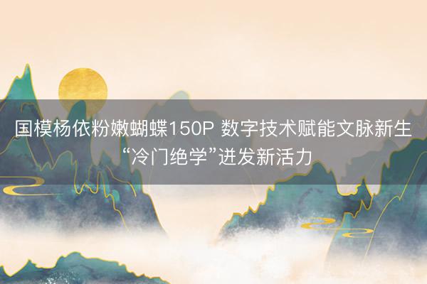 国模杨依粉嫩蝴蝶150P 数字技术赋能文脉新生 “冷门绝学”迸发新活力