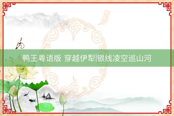 鸭王粤语版 穿越伊犁|银线凌空巡山河