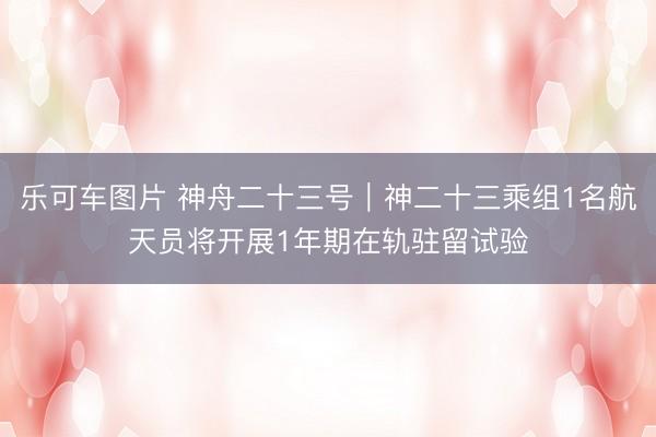 乐可车图片 神舟二十三号｜神二十三乘组1名航天员将开展1年期在轨驻留试验