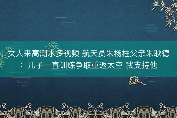 女人来高潮水多视频 航天员朱杨柱父亲朱耿德：儿子一直训练争取重返太空 我支持他