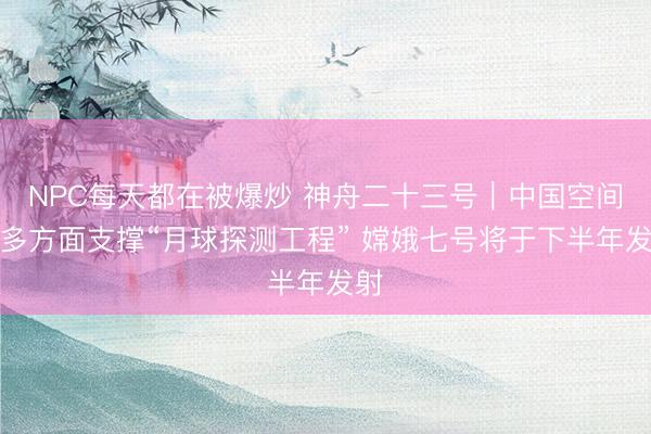 NPC每天都在被爆炒 神舟二十三号｜中国空间站多方面支撑“月球探测工程” 嫦娥七号将于下半年发射