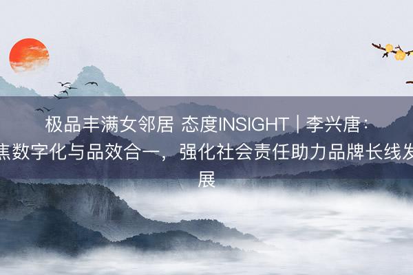 极品丰满女邻居 态度INSIGHT | 李兴唐：聚焦数字化与品效合一，强化社会责任助力品牌长线发展