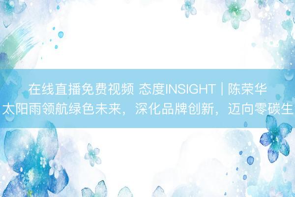 在线直播免费视频 态度INSIGHT | 陈荣华：太阳雨领航绿色未来，深化品牌创新，迈向零碳生活