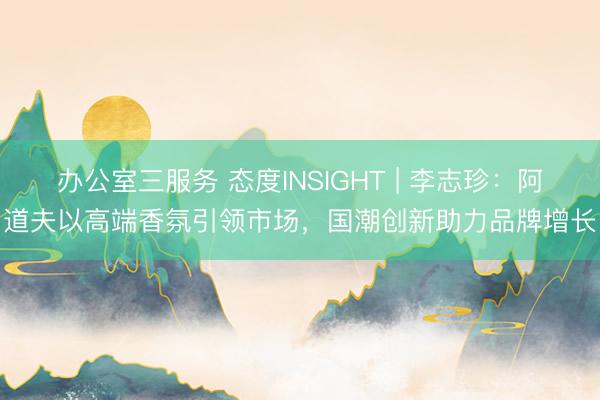 办公室三服务 态度INSIGHT | 李志珍：阿道夫以高端香氛引领市场，国潮创新助力品牌增长