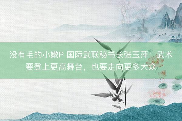 没有毛的小嫩P 国际武联秘书长张玉萍：武术要登上更高舞台，也要走向更多大众
