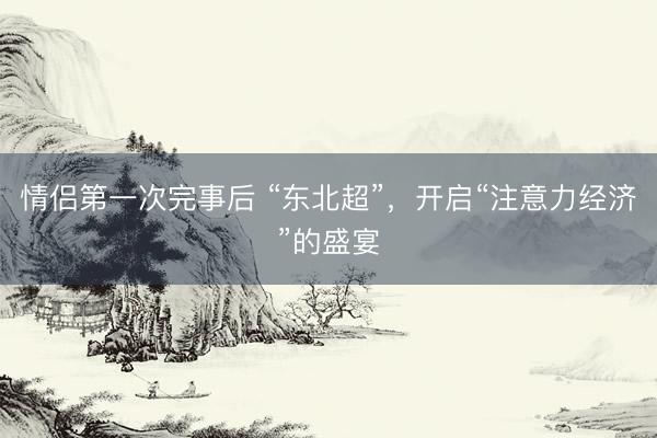 情侣第一次完事后 “东北超”,开启“注意力经济”的盛宴