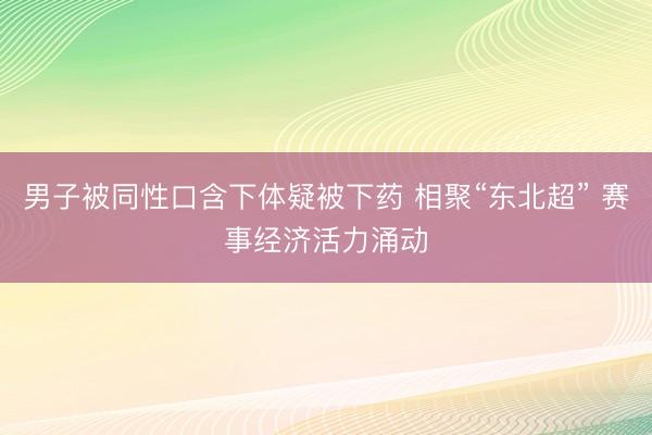 男子被同性口含下体疑被下药 相聚“东北超” 赛事经济活力涌动