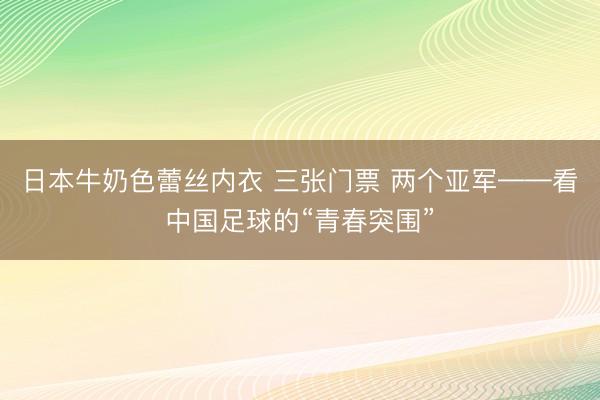 日本牛奶色蕾丝内衣 三张门票 两个亚军——看中国足球的“青春突围”