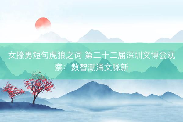 女撩男短句虎狼之词 第二十二届深圳文博会观察:数智潮涌文脉新