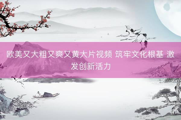 欧美又大粗又爽又黄大片视频 筑牢文化根基 激发创新活力