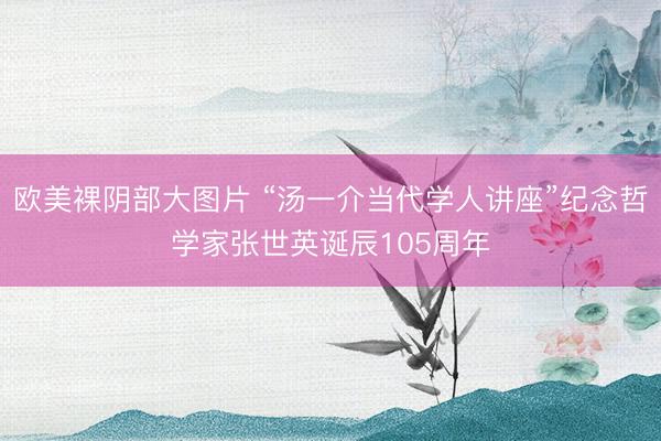欧美裸阴部大图片 “汤一介当代学人讲座”纪念哲学家张世英诞辰105周年