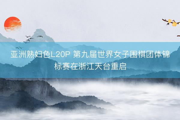 亚洲熟妇色L20P 第九届世界女子围棋团体锦标赛在浙江天台重启