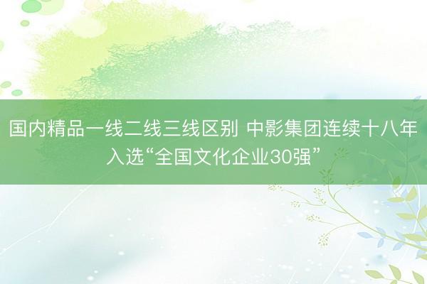 国内精品一线二线三线区别 中影集团连续十八年入选“全国文化企业30强”