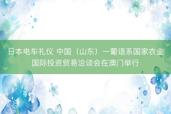 日本电车礼仪 中国（山东）一葡语系国家农业国际投资贸易洽谈会在澳门举行