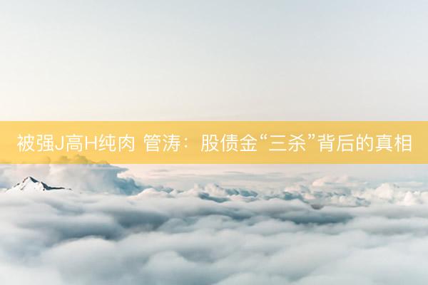 被强J高H纯肉 管涛：股债金“三杀”背后的真相