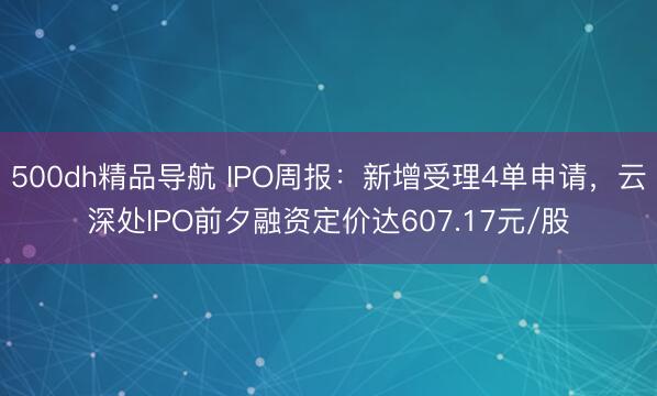 500dh精品导航 IPO周报：新增受理4单申请，云深处IPO前夕融资定价达607.17元/股