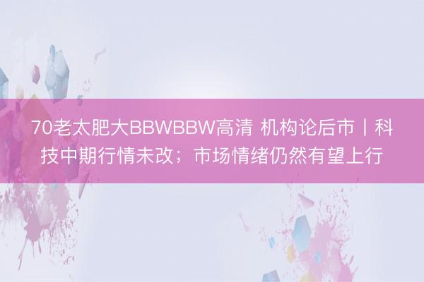 70老太肥大BBWBBW高清 机构论后市丨科技中期行情未改;市场情绪仍然有望上行