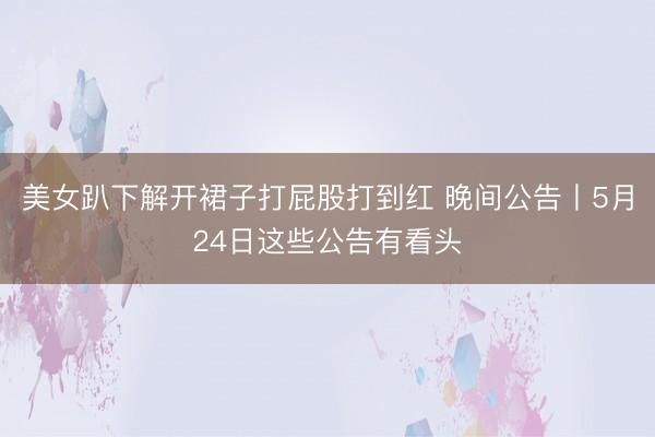 美女趴下解开裙子打屁股打到红 晚间公告丨5月24日这些公告有看头