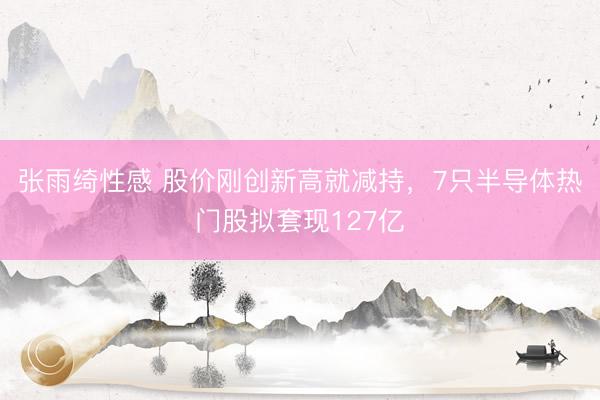 张雨绮性感 股价刚创新高就减持，7只半导体热门股拟套现127亿