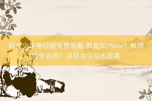 鸣龙少年电视剧免费观看 教育如何AI+？教师会失业吗？这场会议给出答案