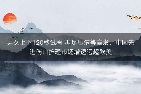男女上下120秒试看 糖足压疮等高发，中国先进伤口护理市场增速远超欧美