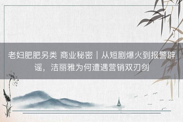 老妇肥肥另类 商业秘密｜从短剧爆火到报警辟谣，洁丽雅为何遭遇营销双刃剑