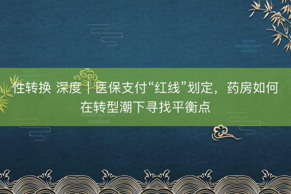 性转换 深度｜医保支付“红线”划定，药房如何在转型潮下寻找平衡点