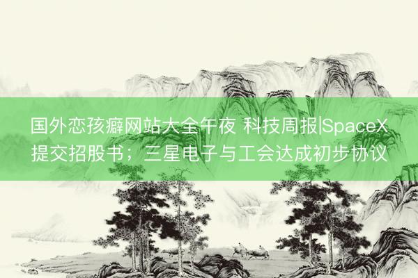 国外恋孩癖网站大全午夜 科技周报|SpaceX提交招股书；三星电子与工会达成初步协议