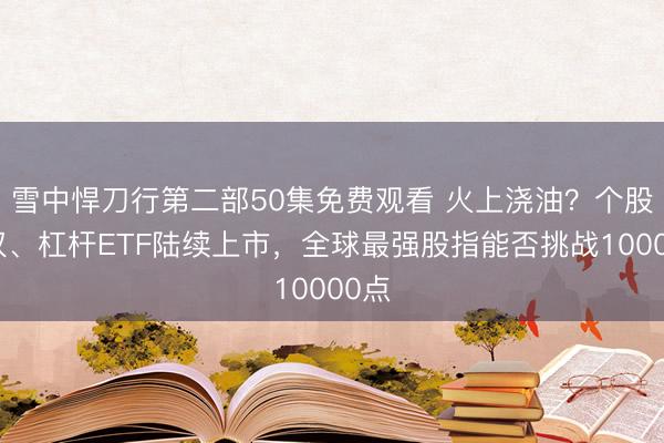 雪中悍刀行第二部50集免费观看 火上浇油？个股期权、杠杆ETF陆续上市，全球最强股指能否挑战10000点