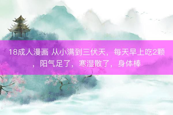 18成人漫画 从小满到三伏天，每天早上吃2颗，阳气足了，寒湿散了，身体棒