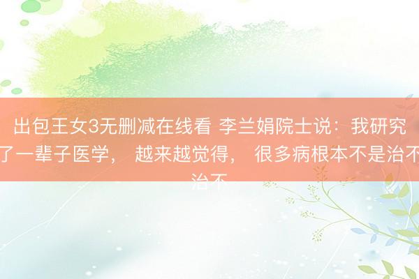 出包王女3无删减在线看 李兰娟院士说：我研究了一辈子医学， 越来越觉得， 很多病根本不是治不
