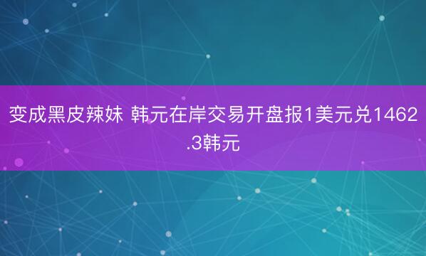 变成黑皮辣妹 韩元在岸交易开盘报1美元兑1462.3韩元