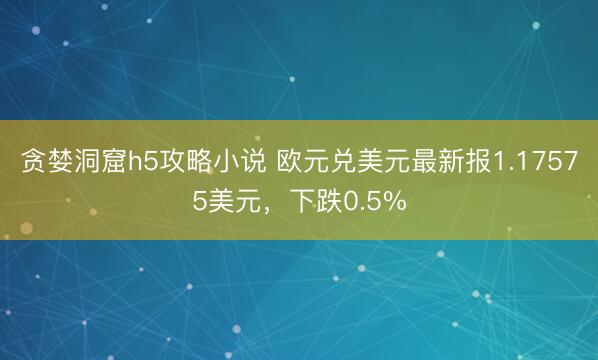 贪婪洞窟h5攻略小说 欧元兑美元最新报1.17575美元，下跌0.5%