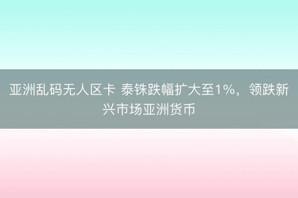 亚洲乱码无人区卡 泰铢跌幅扩大至1%，领跌新兴市场亚洲货币