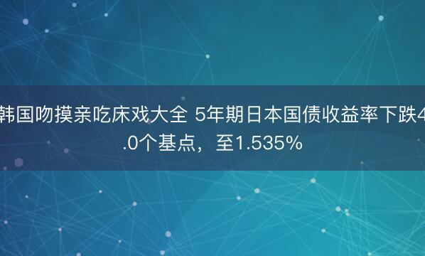 韩国吻摸亲吃床戏大全 5年期日本国债收益率下跌4.0个基点，至1.535%